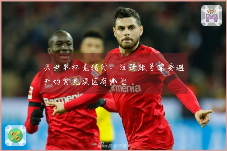 买世界杯竞猜时，注册账号需要避开的常见误区有哪些