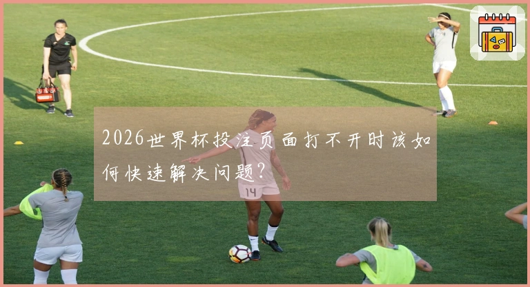 2026世界杯投注页面打不开时该如何快速解决问题？