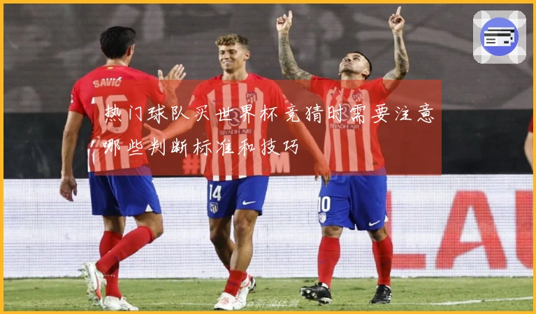 热门球队买世界杯竞猜时需要注意哪些判断标准和技巧
